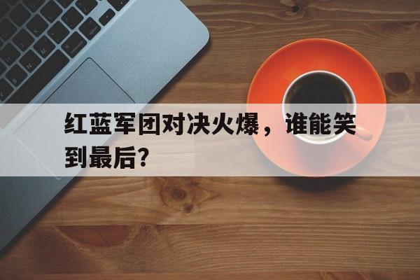 红蓝军团对决火爆，谁能笑到最后？