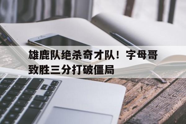 雄鹿队绝杀奇才队！字母哥致胜三分打破僵局的简单介绍